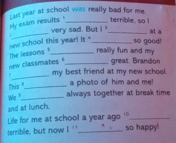 Last year at school was really bad for me. 
My exam results'_ 
terrible, so I 
_ 
very sad. But |^3 _ at a 
2 
new school this year! It 4_ so good! 
The lessons 5_ 
really fun and my 
new classmates §_ 
great. Brandon 
_7 
my best friend at my new school. 
This _a photo of him and me! 
We ³_ 
always together at break time 
and at lunch. 
Life for me at school a year ago '°_ 
terrible, but now |^1 _so happy!