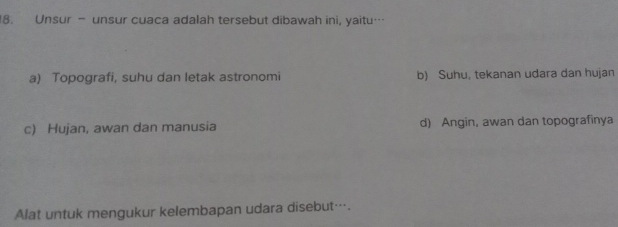 Unsur - unsur cuaca adalah tersebut dibawah ini, yaitu…
a) Topografi, suhu dan letak astronomi b) Suhu, tekanan udara dan hujan
c) Hujan, awan dan manusia d) Angin, awan dan topografinya
Alat untuk mengukur kelembapan udara disebut….