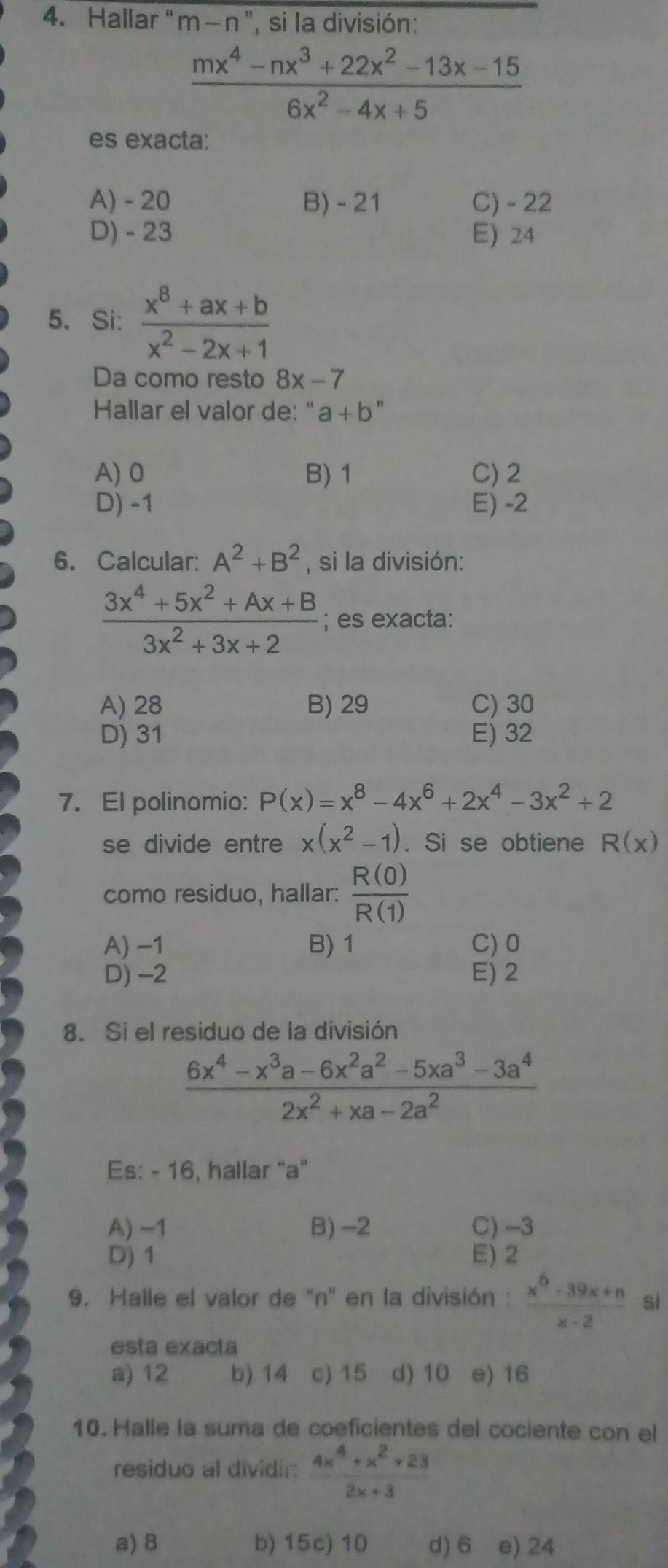 Hallar " m-n'' , si la división:
 (mx^4-nx^3+22x^2-13x-15)/6x^2-4x+5 
es exacta:
A) - 20 B) - 21 C) - 22
D) - 23 E) 24
5. Si:  (x^8+ax+b)/x^2-2x+1 
Da como resto 8x-7
Hallar el valor de: " a+b
A) 0 B) 1 C) 2
D) -1 E) -2
6. Calcular: A^2+B^2 , si la división:
 (3x^4+5x^2+Ax+B)/3x^2+3x+2 ; es exacta:
A) 28 B) 29 C) 30
D) 31 E) 32
7. El polinomio: P(x)=x^8-4x^6+2x^4-3x^2+2
se divide entre x(x^2-1). Si se obtiene R(x)
como residuo, hallar:  R(0)/R(1) 
A) −1 B) 1 C) 0
D) -2 E) 2
8. Si el residuo de la división
 (6x^4-x^3a-6x^2a^2-5xa^3-3a^4)/2x^2+xa-2a^2 
Es: - 16, hallar "a"
A) -1 B) -2 C) -3
D) 1 E) 2
9. Halle el valor de "n' en la división :  (x^6-39x+n)/x-2  si
esta exacta
a) 12 b) 14 c) 15 d) 10 e) 16
10. Halle la suma de coeficientes del cociente con el
residuo al dividir  (4x^4+x^2+23)/2x+3 
a) 8 b) 15c) 10 d) 6 e) 24