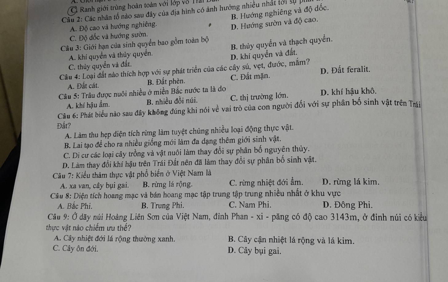 C  Ranh giới trùng hoàn toàn với lớp vô T
B. Hướng nghiêng và độ dốc.
Cầu 2: Các nhân tố nào sau đây của địa hình có ảnh hưởng nhiều nhất tới sự phi
A. Độ cao và hướng nghiêng.
D. Hướng sườn và độ cao.
C. Độ dốc và hướng sườn.
Câu 3: Giới hạn của sinh quyển bao gồm toàn bộ
A. khí quyền và thủy quyền. B. thủy quyển và thạch quyển.
D. khí quyển và đất.
C. thủy quyền và đất.
D. Đất feralit.
Câu 4: Loại đất nào thích hợp với sự phát triển của các cây sú, vẹt, đước, mắm?
A. Đất cát. B. Đất phèn. C. Đất mặn.
Câu 5: Trâu được nuôi nhiều ở miền Bắc nước ta là do
A. khí hậu ẩm. B. nhiều đồi núi. C. thị trường lớn.
D. khí hậu khô.
Câu 6: Phát biểu nào sau đây không đúng khi nói về vai trò của con người đối với sự phân bố sinh vật trên Trái
Đất?
A. Làm thu hẹp diện tích rừng làm tuyệt chủng nhiều loại động thực vật.
B. Lai tạo để cho ra nhiều giống mới làm đa dạng thêm giới sinh vật.
C. Di cư các loại cây trồng và vật nuôi làm thay đổi sự phân bố nguyên thủy.
D. Làm thay đổi khí hậu trên Trái Đất nên đã làm thay đổi sự phân bố sinh vật.
Câu 7: Kiểu thảm thực vật phổ biến ở Việt Nam là
A. xa van, cây bụi gai. B. rừng lá rộng. C. rừng nhiệt đới ẩm. D. rừng lá kim.
Câu 8: Diện tích hoang mạc và bán hoang mạc tập trung tập trung nhiều nhất ở khu vực
A. Bắc Phi. B. Trung Phi. C. Nam Phi. D. Đông Phi.
Câu 9: Ở dãy núi Hoàng Liên Sơn của Việt Nam, đỉnh Phan - xi - păng có độ cao 3143m, ở đinh núi có kiểu
thực vật nào chiếm ưu thế?
A. Cây nhiệt đới lá rộng thường xanh. B. Cây cận nhiệt lá rộng và lá kim.
C. Cây ôn đới. D. Cây bụi gai.