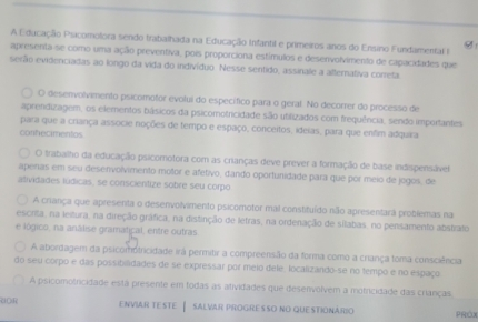 A Educação Psicomolora sendo trabalhada na Educação Infantil e primeiros anos do Ensino Fundamental g
apresenta-se como uma ação preventiva, pois proporciona estímulos e desenvolvimento de capacidades que
serão evidenciadas ao longo da vida do indivíduo. Nesse sentido, assinale a alternafiva correta.
O desenvolvimento psicomotor evolui do específico para o geral. No decorrer do processo de
aprendizagem, os elementos básicos da psicomotricidade são utilizados com frequência, sendo importantes
para que a criança associe noções de tempo e espaço, conceitos. idelas, para que enfim adquira
conhecimentos
O trabalho da educação psicomotora com as crianças deve prever a formação de base indispensável
apenas em seu desenvolvimento motor e afetivo, dando oportunidade para que por meio de jogos, de
atividades lúdicas, se conscientize sobre seu corpo
A criança que apresenta o desenvolvimento psicomotor mal constituído não apresentara problemas na
escrita, na leitura, na direção gráfica, na distinção de letras, na ordenação de silabas, no pensamento abstrato
e lógico, na análise gramatical, entre outras
A abordagem da psicomhótricidade irá permitir a compreensão da forma como a criança toma consciência
do seu corpo e das possibilidades de se expressar por meio dele. localizando-se no tempo e no espaço
A psicomotricidade está presente em todas as atividades que desenvolvem a motricidade das crianças.
aOR ENVIAR TESTE — SALVAR PROGRESSO No QUESTIONARIo PROX