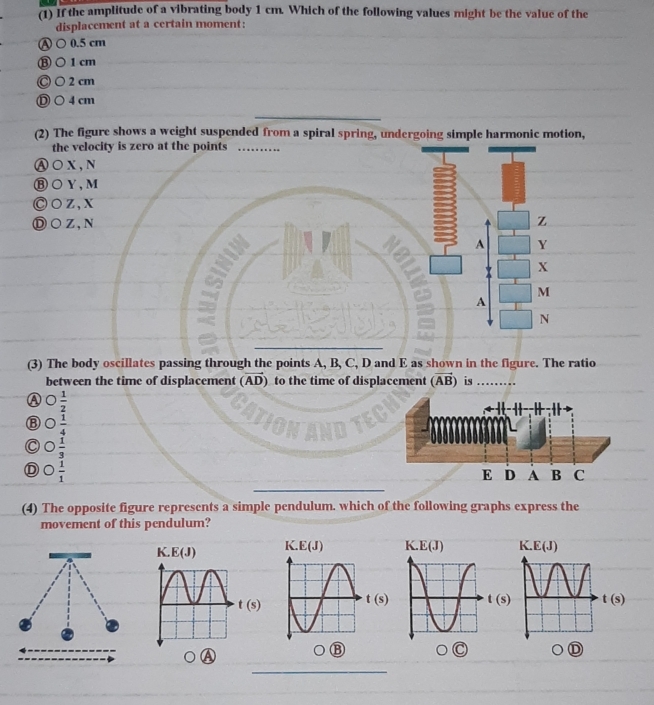 (1) If the amplitude of a vibrating body 1 cm. Which of the following values might be the value of the
displacement at a certain moment:
Ⓐ ○0.5 cm
Ⓑ○1cm
Ⓒ ○ 2cm
Ⓓ ○4cm
_
(2) The figure shows a weight suspended from a spiral spring, undergoing simple harmonic motion,
the v
Ⓐ○X
Ⓑ○Y
Ⓒ○z
Ⓓ○Z
(3) The body oscillates passing through the points A, B, C, D and E as shown in the figure. The ratio
between the time of displacement (vector AD) to the time of displacement (vector AB) is
A  1/2 
⑧  1/4 
C  1/3 
 1/1 
_
(4) The opposite figure represents a simple pendulum. which of the following graphs express the
movement of this pendulum?
K. E(J)
t(s)
(s)  (s) t(s)
D
a
_