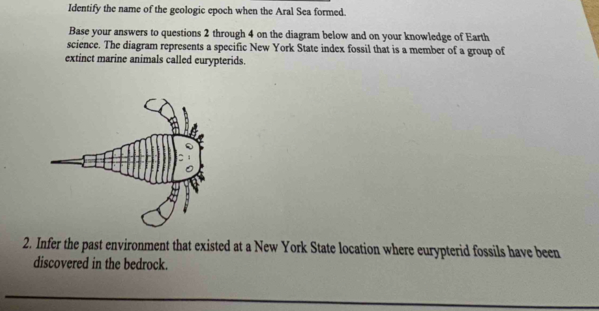 Identify the name of the geologic epoch when the Aral Sea formed. 
Base your answers to questions 2 through 4 on the diagram below and on your knowledge of Earth 
science. The diagram represents a specific New York State index fossil that is a member of a group of 
extinct marine animals called eurypterids. 
2. Infer the past environment that existed at a New York State location where eurypterid fossils have been 
discovered in the bedrock.