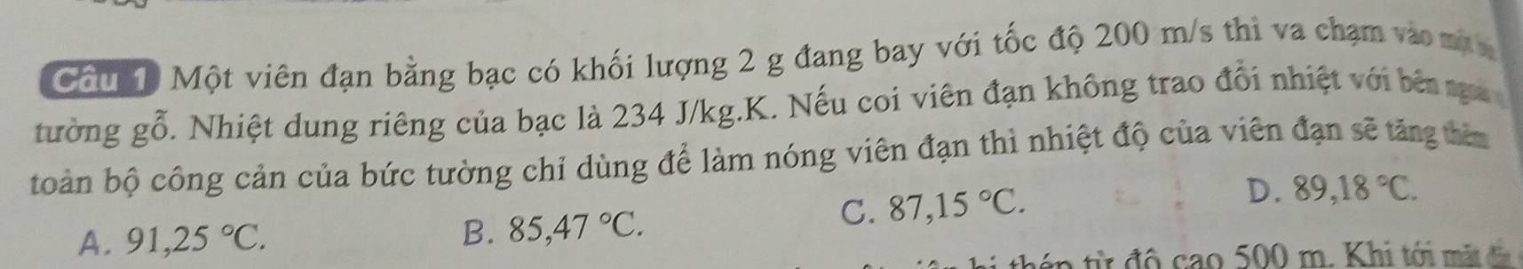 Cầu 10 Một viên đạn bằng bạc có khối lượng 2 g đang bay với tốc độ 200 m/s thì va chạm vào màn
tường gwidehat O 5. Nhiệt dung riêng của bạc là 234 J/kg.K. Nếu coi viên đạn không trao đổi nhiệt với bên nga 
toàn bộ công cản của bức tường chỉ dùng để làm nóng viên đạn thì nhiệt độ của viên đạn sẽ tăng têa
A. 91,25°C.
B. 85,47°C.
C. 87,15°C. D. 89,18°C.
can500m. Khi tới mặt đà