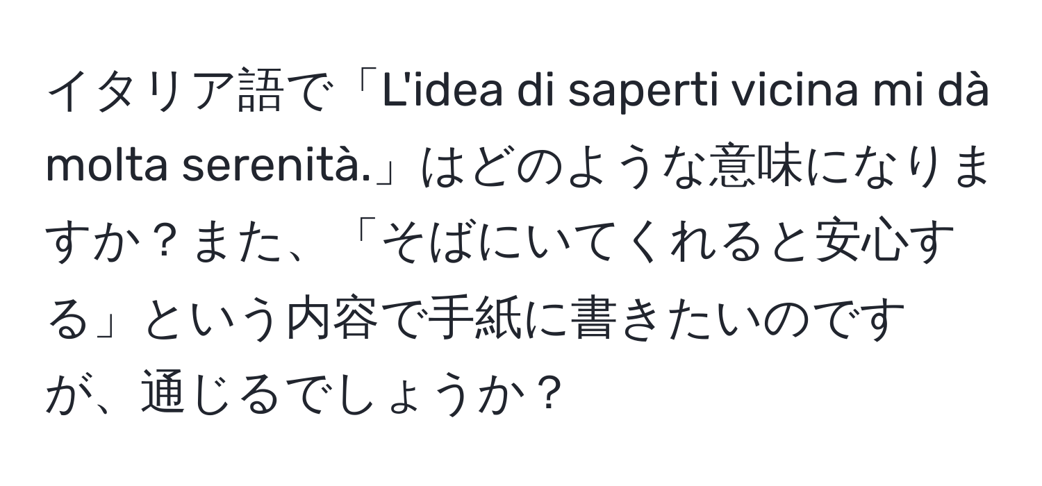 イタリア語で「L'idea di saperti vicina mi dà molta serenità.」はどのような意味になりますか？また、「そばにいてくれると安心する」という内容で手紙に書きたいのですが、通じるでしょうか？