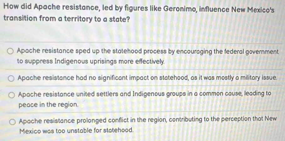 How did Apache resistance, led by figures like Geronimo, influence New Mexico's
transition from a territory to a state?
Apache resistance sped up the statehood process by encouraging the federal government
to suppress Indigenous uprisings more effectively.
Apache resistance had no significant impact on statehood, as it was mostly a military issue.
Apache resistance united settlers and Indigenous groups in a common cause, leading to
peace in the region.
Apache resistance prolonged conflict in the region, contributing to the perception that New
Mexico was too unstable for statehood.