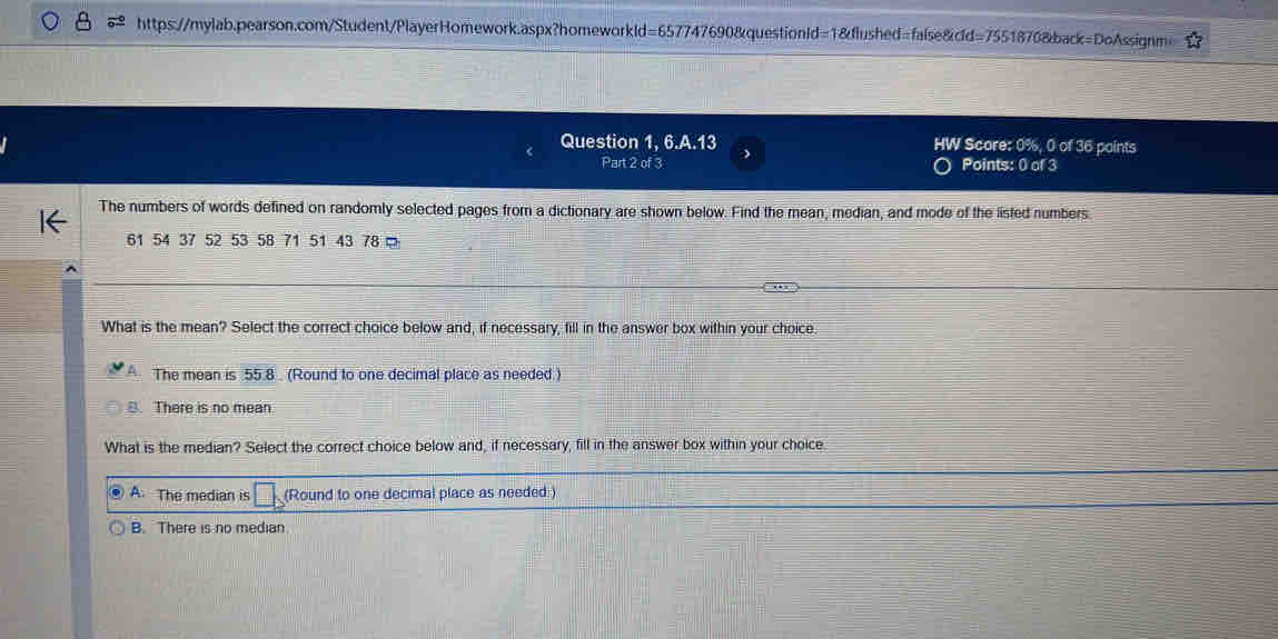 https://mylab.pearson.com/Student/PlayerHomework.aspx?homeworkld=657747690&questionld=1&flushed=false&cld=7551870&back=DoAssignm>
Question 1, 6.A.13 HW Score: 0%, 0 of 36 points
Part 2 of 3 Points: 0 of 3
The numbers of words defined on randomly selected pages from a dictionary are shown below. Find the mean, median, and mode of the listed numbers
61 54 37 52 53 58 71 51 43 78 □
What is the mean? Select the correct choice below and, if necessary, fill in the answer box within your choice
The mean is 55.8 (Round to one decimal place as needed.)
B. There is no mean.
What is the median? Select the correct choice below and, if necessary, fill in the answer box within your choice
A. The median is □ (Round to one decimal place as needed.)
B. There is no median