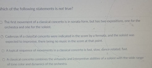 Which of the following statements is not true?
The first movement of a classical concerto is in sonata form, but has two expositions, one for the
orchestra and one for the soloist.
Cadenzas in a classical concerto were indicated in the score by a fermata, and the soloist was
expected to improvise, there being no music in the score at that point.
A typical sequence of movements in a classical concerto is fast, slow, dance-related, fast.
A classical concerto combines the virtuosity and interpretive abilities of a soloist with the wide range
of tone color and dynamics of the orchestra.