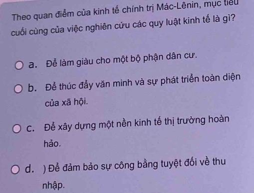 Theo quan điểm của kinh tế chính trị Mác-Lênin, mục tiểu
cuối cùng của việc nghiên cứu các quy luật kinh tế là gì?
a. Để làm giàu cho một bộ phận dân cư.
b. Để thúc đầy văn minh và sự phát triển toàn diện
của xã hội.
C. Để xây dựng một nền kinh tế thị trường hoàn
hảo.
d. ) Để đảm bảo sự công bằng tuyệt đối về thu
nhập.