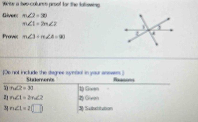 Write a two-column proof for the following. 
Given: m∠ 2=30
m∠ 1=2m∠ 2
Prove: m∠ 3+m∠ 4=90
(Do not include the degree symbol in your answers) 
Statements Reesons 
1) m∠ 2=30 1) Given 
2) m∠ 1=2m∠ 2 2) Given 
3) m∠ 1=2(□ ) 3) Substitution