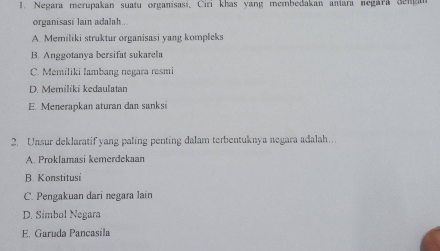 Negara merupakan suatu organisasi, Ciri khas yang membedakan antara negara dengan
organisasi lain adalah...
A. Memiliki struktur organisasi yang kompleks
B. Anggotanya bersifat sukarela
C. Memiliki lambang negara resmi
D. Memiliki kedaulatan
E. Menerapkan aturan dan sanksi
2. Unsur deklaratif yang paling penting dalam terbentuknya negara adalah…
A. Proklamasi kemerdekaan
B. Konstitusi
C. Pengakuan dari negara lain
D. Simbol Negara
E. Garuda Pancasila