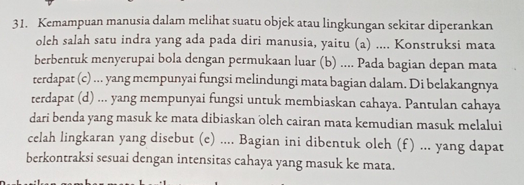 Kemampuan manusia dalam melihat suatu objek atau lingkungan sekitar diperankan 
oleh salah satu indra yang ada pada diri manusia, yaitu (a) .... Konstruksi mata 
berbentuk menyerupai bola dengan permukaan luar (b) .... Pada bagian depan mata 
terdapat (c) ... yang mempunyai fungsi melindungi mata bagian dalam. Di belakangnya 
terdapat (d) ... yang mempunyai fungsi untuk membiaskan cahaya. Pantulan cahaya 
dari benda yang masuk ke mata dibiaskan oleh cairan mata kemudian masuk melalui 
celah lingkaran yang disebut (e) .... Bagian ini dibentuk oleh (f) ... yang dapat 
berkontraksi sesuai dengan intensitas cahaya yang masuk ke mata.