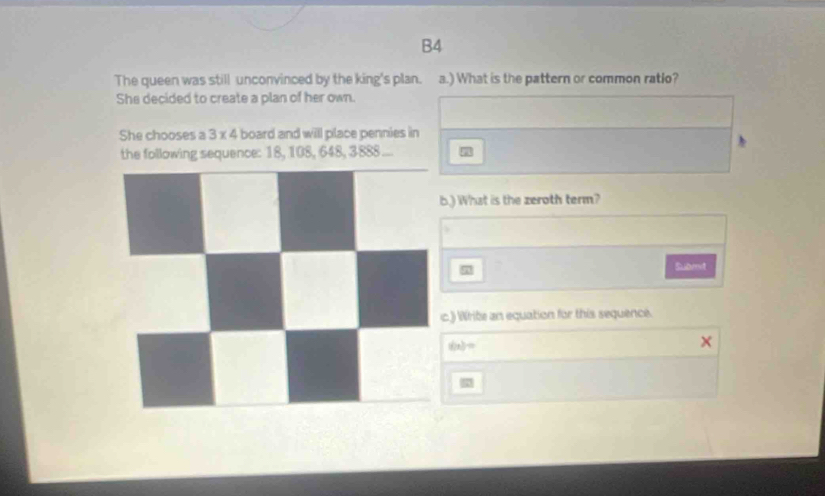 B4 
The queen was still unconvinced by the king's plan. a.) What is the pattern or common ratio? 
She decided to create a plan of her own. 
She chooses a 3 x 4 board and will place pennies in 
the following sequence: 18, 108, 648, 3888.... 
.) What is the zeroth term? 
Submit 
c) Write an equation for this sequence.