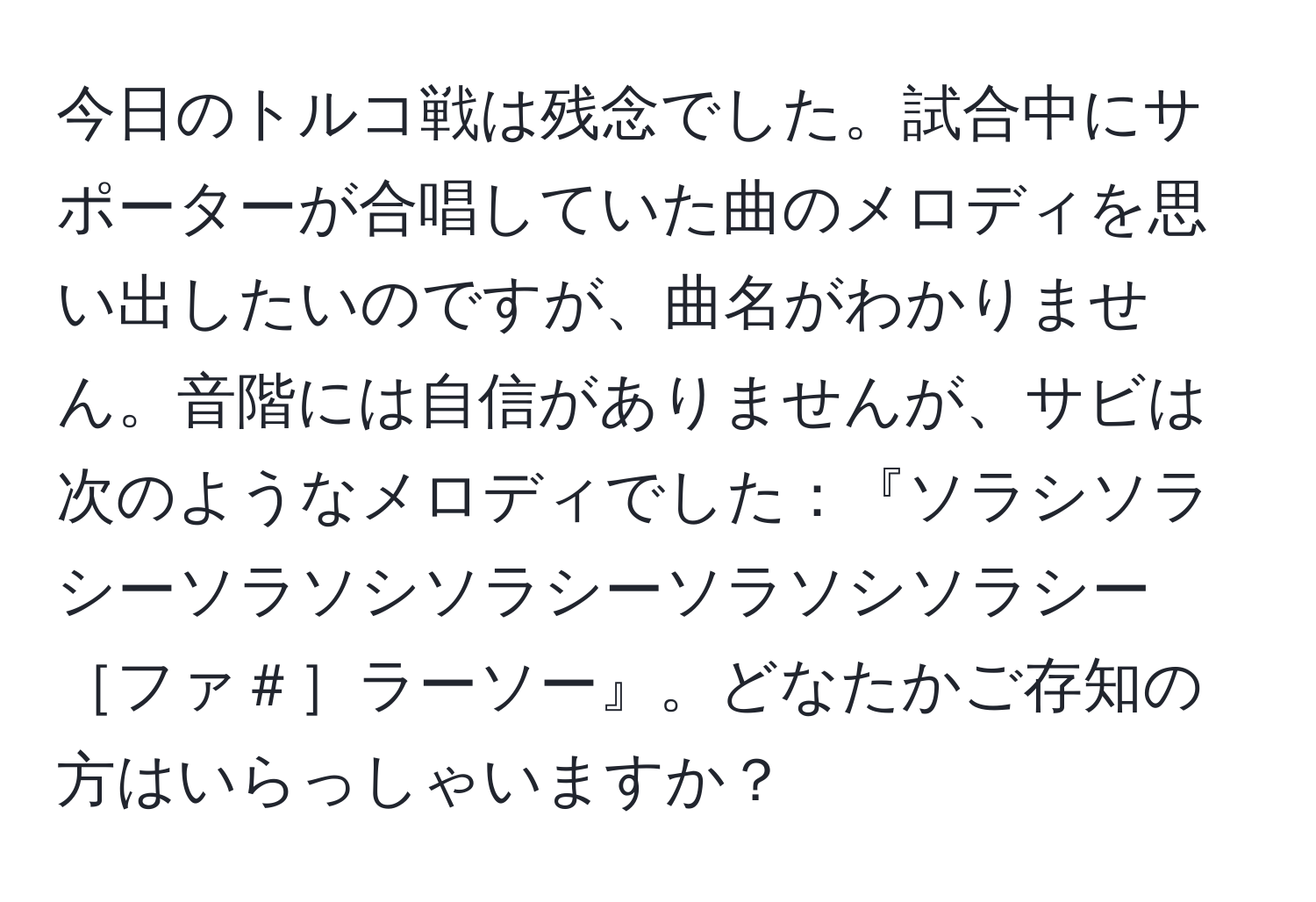 今日のトルコ戦は残念でした。試合中にサポーターが合唱していた曲のメロディを思い出したいのですが、曲名がわかりません。音階には自信がありませんが、サビは次のようなメロディでした：『ソラシソラシーソラソシソラシーソラソシソラシー［ファ＃］ラーソー』。どなたかご存知の方はいらっしゃいますか？