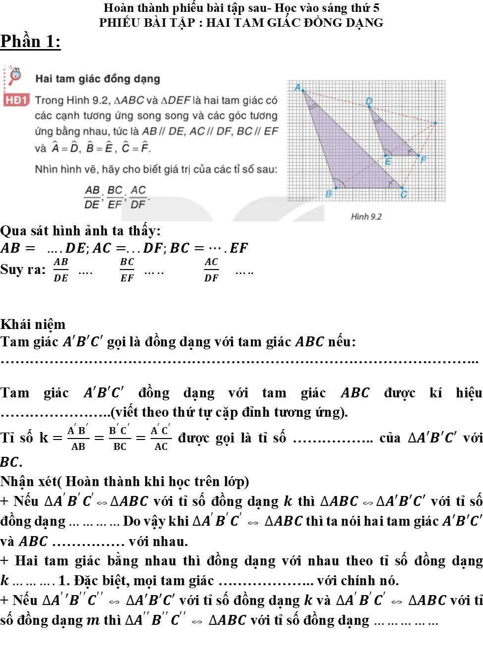 Hoàn thành phiếu bài tập sau- Học vào sáng thứ 5
phiếU bài tập : hai tam giẢc đồng dạng
Phần 1:
Hai tam giác đồng dạng
HĐ1 Trong Hình 9.2, ΔABC và ΔDEF là hai tam giác có
các cạnh tương ứng song song và các góc tương
ứng bằng nhau, tức là ABparallel DE,ACparallel DF,BCparallel EF
và hat A=hat D,hat B=hat E,hat C=hat F.
Nhìn hình vẽ, hãy cho biết giá trị của các tỉ số sau:
 AB/DE ; BC/EF ; AC/DF .
Hình 9.2
Qua sát hình ảnh ta thấy:
AB=...DE;AC=...DF;BC=·s .EF
Suy ra:  AB/DE ...  BC/EF .... □
 AC/DF ...
Khái niệm
Tam giác A'B'C' gọi là đồng dạng với tam giác ABC nếu:
_
Tam giác A'B'C' đồng dạng với tam giác ABC được kí hiệu
(viết theo thứ tự cặp đỉnh tương ứng).
Tỉ số k= A'B'/AB = B'C'/BC = A'C'/AC  được gọi là tỉ Shat O _ cia△ A'B'C' với
BC.
Nhận xét( Hoàn thành khi học trên lớp)
+ Nếu △ A'B'C'rightarrow △ ABC với tỉ số đồng dạng k thì △ ABCsim với tỉ Swidehat O
đồng dạng _Do vậy khi △ A'B'C'rightarrow △ ABC thì ta nói hai tam giác A'B'C'
và ABC_ với nhau.
+ Hai tam giác bằng nhau thì đồng dạng với nhau theo tỉ swidehat O đồng dạng
k _1. Đặc biệt, mọi tam giác _với chính nó.
+ Nếu △ A''B''C'' AA'B'C' với tỉ số đồng dạng k và △ A'B'C'rightarrow △ ABC với tỉ
số đồng dạng m thì △ A''B''C''approx △ ABC với tỉ số đồng dạng_