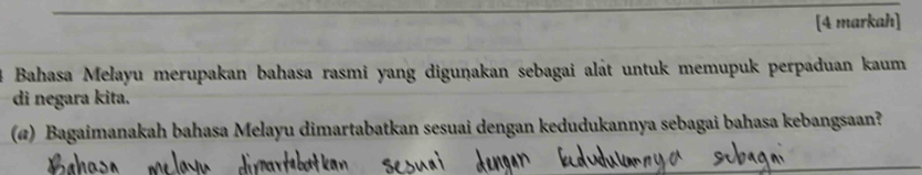 [4 markah] 
Bahasa Melayu merupakan bahasa rasmi yang diguṇakan sebagai alát untuk memupuk perpaduan kaum 
di negara kita. 
(@) Bagaimanakah bahasa Melayu dimartabatkan sesuai dengan kedudukannya sebagai bahasa kebangsaan?