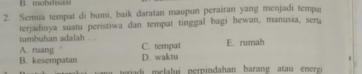 mobilisast
2. Semua tempat di bumi, baik daratan maupun perairan yang menjadi tempa
terjadinya suatu peristiwa dan tempat tinggal bagi hewan, manusia, serta
tumbuhan adalah ..
A. ruang C. tempat E. rumah
B. kesempatan D. waktu
teriadi melalui perpindahan barang atau energ