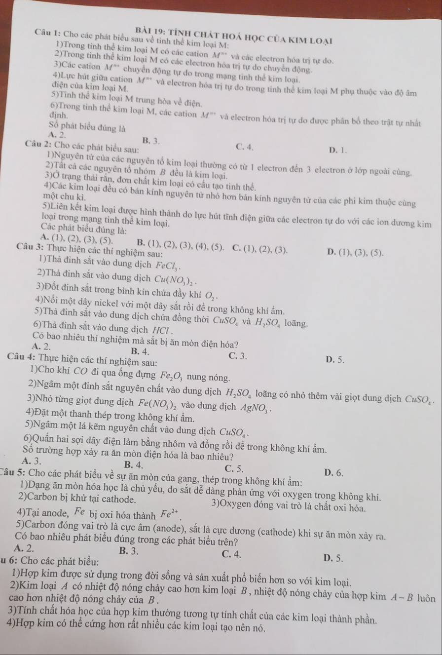 tỉnh chát hoá học của kim loại
Câu 1: Cho các phát biểu sau về tinh thể kim loại M:
1)Trong tỉnh thể kim loại M có các cation M^(n+) và các electron hỏa trị tự do.
2)Trong tinh thể kim loại M có các electron hóa trị tự do chuyển động.
3)Các cation M^m chuyển động tự do trong mạng tinh thể kim loại.
4)Lực hút giữa cation M^n và electron hóa trị tự do trong tinh thể kim loại M phụ thuộc vào độ âm
điện của kim loại M.
5)Tinh thể kim loại M trung hòa về điện.
6)Trong tinh thể kim loại M, các cation
djnh. M^(th) và electron hóa trị tự do được phân bố theo trật tự nhất
Số phát biểu đúng là
A. 2. B. 3.
Câu 2: Cho các phát biểu sau: C. 4. D. 1.
1)Nguyên tử của các nguyên tổ kim loại thường có từ 1 electron đến 3 electron ở lớp ngoài cùng.
2)Tất cả các nguyên tổ nhóm B đều là kim loại.
3)Ở trạng thải rấn, đơn chất kim loại có cầu tạo tinh thể.
4)Các kim loại đều có bán kính nguyên tử nhỏ hơn bán kính nguyên tử của các phi kim thuộc cùng
một chu kì.
5)Liên kết kim loại được hình thành do lực hút tĩnh điện giữa các electron tự do với các ion dương kim
loại trong mạng tinh thể kim loại.
Các phát biểu đúng là:
(5)
A. (1), (2), (3), B. (1), (2),(3),(4),( 5). C.(1),(2),(3). D. (1),(3),(5).
Câu 3: Thực hiện các thí nghiệm sau:
1)Thả đinh sắt vào dung dịch FeCl_3.
2)Thả đinh sắt vào dung dịch Cu(NO_3)_2.
3)Đốt đinh sắt trong bình kín chứa đầy khí O_2.
4)Nối một dây nickel với một dây sắt rồi để trong không khí ẩm.
5)Thả đinh sắt vào dung dịch chứa đồng thời C uSO và H_2SO_4 loãng.
6)Thả đinh sắt vào dung dịch HCl .
Có bao nhiêu thí nghiệm mà sắt bị ăn mòn điện hóa?
A. 2. B. 4.
C. 3.
Câu 4: Thực hiện các thí nghiệm sau: D. 5.
1)Cho khí CO đi qua ống đựng Fe_2O_3 nung nóng.
2)Ngâm một đinh sắt nguyên chất vào dung dịch H_2SO_4 loãng có nhỏ thêm vài giọt dung dịch CuSO_4.
3)Nhỏ từng giọt dung dịch Fe(NO_3)_2 vào dung dịch AgNO_3.
4)Đặt một thanh thép trong không khí ẩm.
5)Ngâm một lá kẽm nguyên chất vào dung dịch CuSO_4.
6)Quần hai sợi dây điện làm bằng nhôm và đồng rồi đề trong không khí ẩm.
ố trường hợp xảy ra ăn mòn điện hóa là bao nhiêu?
A. 3. B. 4. C. 5.
D. 6.
Câu 5: Cho các phát biểu về sự ăn mòn của gang, thép trong không khí ẩm:
1)Dạng ăn mòn hóa học là chủ yếu, do sắt dễ dàng phản ứng với oxygen trong không khí.
2)Carbon bị khử tại cathode. 3)Oxygen đóng vai trò là chất oxi hóa.
4)Tại anode, Fe bị oxi hóa thành Fe^(2+)
5)Carbon đóng vai trò là cực âm (anode), sắt là cực dương (cathode) khi sự ăn mòn xảy ra.
Có bao nhiêu phát biểu đúng trong các phát biểu trên?
A. 2. B. 3. C. 4. D. 5.
u 6: Cho các phát biểu:
1)Hợp kim được sử dụng trong đời sống và sản xuất phổ biến hơn so với kim loại.
2)Kim loại A có nhiệt độ nóng chảy cao hơn kim loại B , nhiệt độ nóng chảy của hợp kim A-B luôn
cao hơn nhiệt độ nóng chảy của B .
3)Tính chất hóa học của hợp kim thường tương tự tính chất của các kim loại thành phần.
4)Hợp kim có thể cứng hơn rất nhiều các kim loại tạo nên nó.