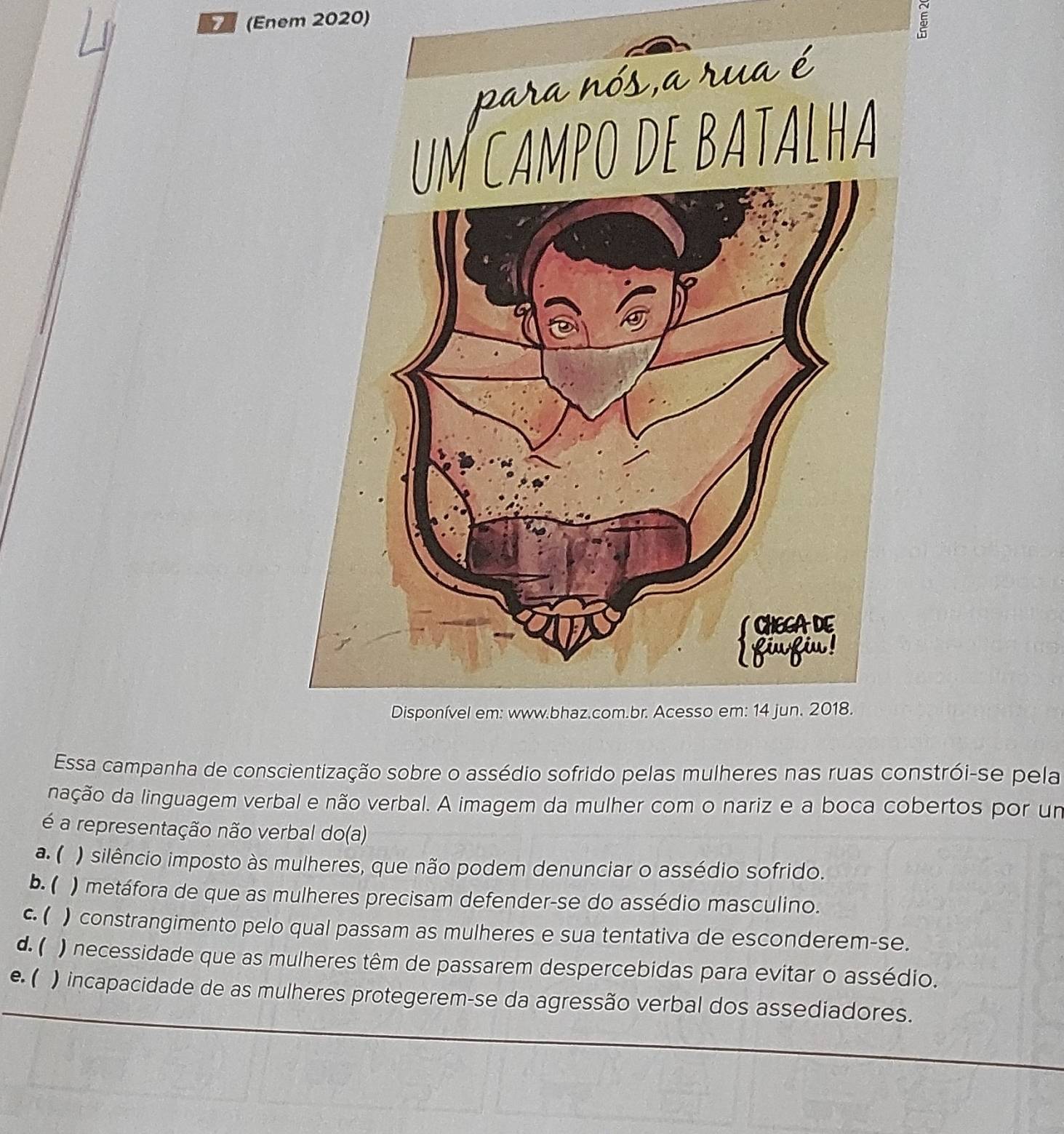 (Enem 2020)
5
Essa campanha de conscientização sobre o assédio sofrido pelas mulheres nas ruas constrói-se pela
nação da linguagem verbal e não verbal. A imagem da mulher com o nariz e a boca cobertos por um
é a representação não verbal do(a)
a. ( ) silêncio imposto às mulheres, que não podem denunciar o assédio sofrido.
b. ( ) metáfora de que as mulheres precisam defender-se do assédio masculino.
c. ( ) constrangimento pelo qual passam as mulheres e sua tentativa de esconderem-se.
d. ( ) necessidade que as mulheres têm de passarem despercebidas para evitar o assédio.
e. ( ) incapacidade de as mulheres protegerem-se da agressão verbal dos assediadores.