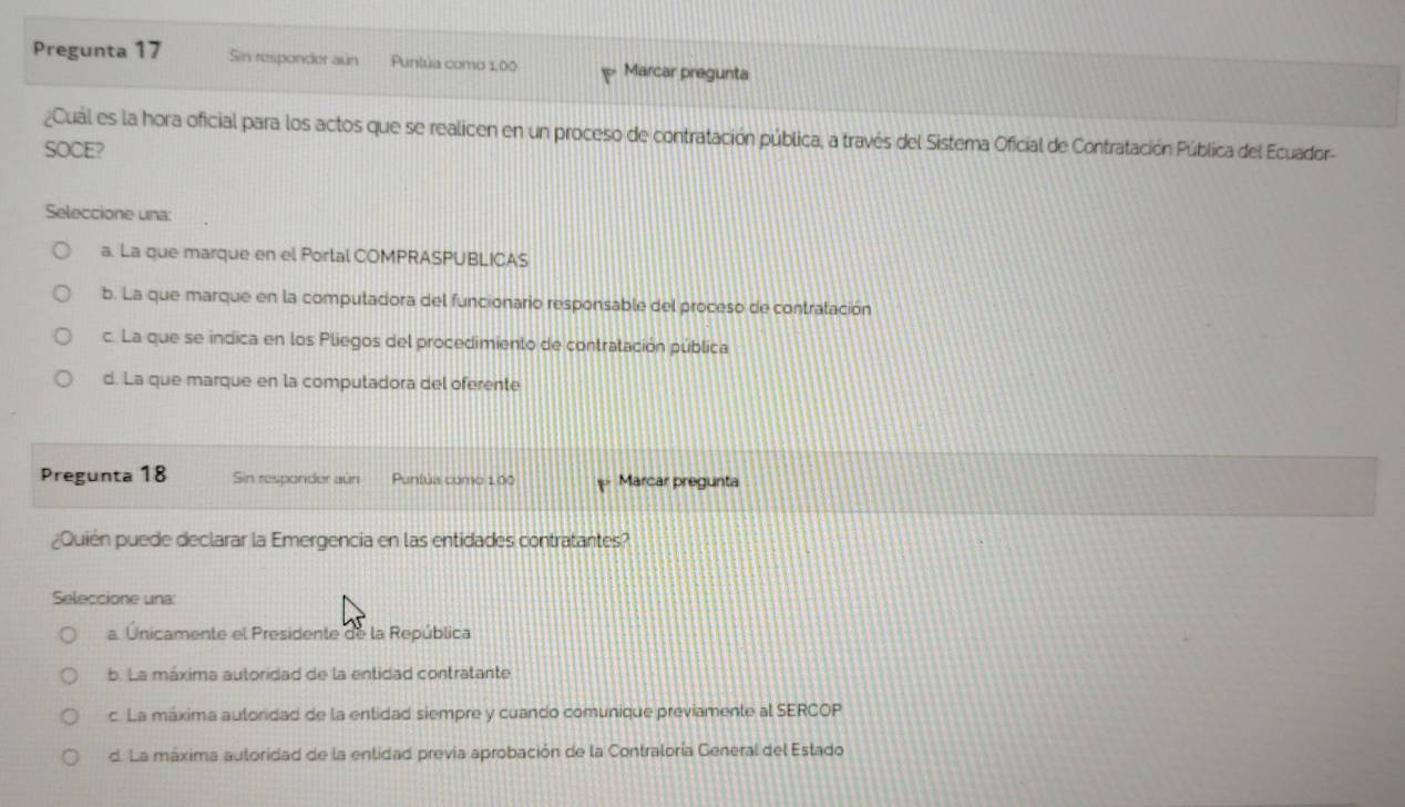 Pregunta 17 Sin responder aún Puntúa como 1,00 Marcar pregunta
¿Cual es la hora oficial para los actos que se realicen en un proceso de contratación pública, a través del Sistema Oficial de Contratación Pública del Ecuador-
SOCE?
Seleccione una:
a. La que marque en el Portal COMPRASPUBLICAS
b. La que marque en la computadora del funcionario responsable del proceso de contratación
c. La que se indica en los Pliegos del procedimiento de contratación pública
d. La que marque en la computadora del oferente
Pregunta 18 Sin responder aún Puntúa como 100 Marcar pregunta
¿Quién puede declarar la Emergencia en las entidades contratantes?
Seleccione una:
a. Únicamente el Presidente de la República
b. La máxima autoridad de la entidad contratante
c. La máxima autoridad de la entidad siempre y cuando comunique previamente al SERCOP
d. La máxima auloridad de la entidad previa aprobación de la Contraloría General del Estado