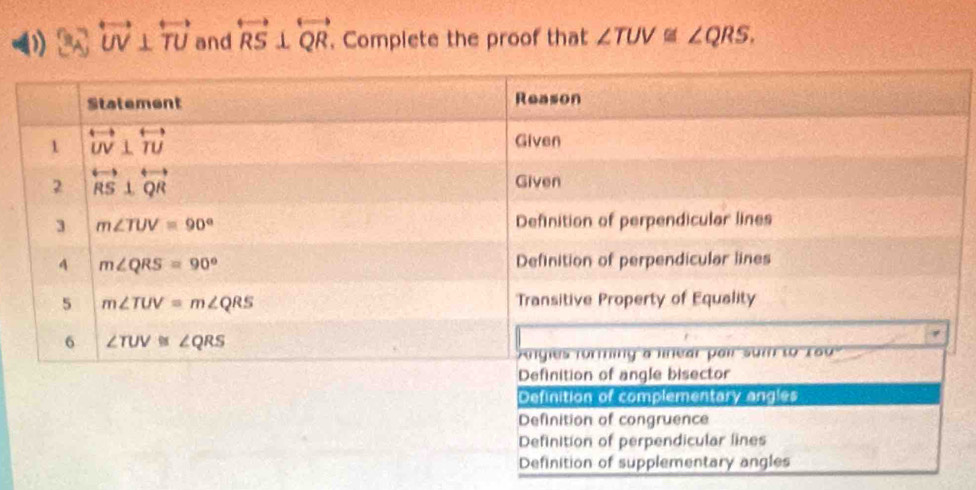 ) overleftrightarrow UV⊥ overleftrightarrow TU and overleftrightarrow RS⊥ overleftrightarrow QR. Complete the proof that ∠ TUV≌ ∠ QRS.
Definition of complementary angles
Definition of congruence
Definition of perpendicular lines
Definition of supplementary angles