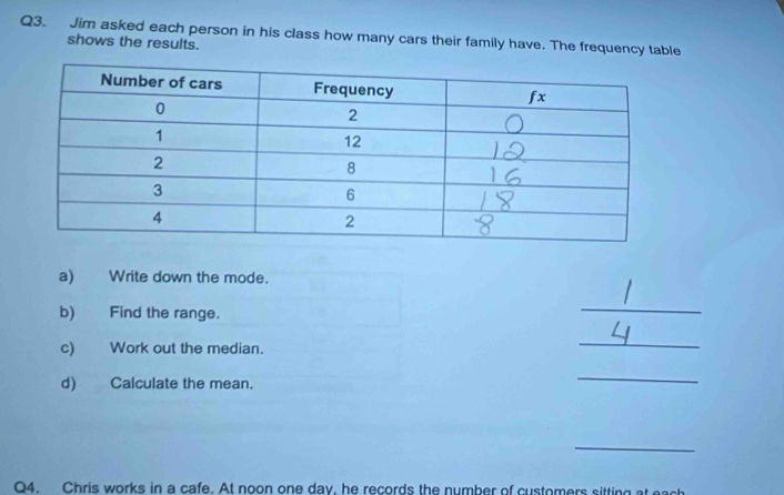 Jim asked each person in his class how many cars their family have. The frequency table 
shows the results. 
a) Write down the mode. 
b) Find the range. 
_ 
c) Work out the median. 
_ 
d) Calculate the mean. 
_ 
_ 
Q4. Chris works in a cafe. At noon one day, he records the number of customers sitting at each