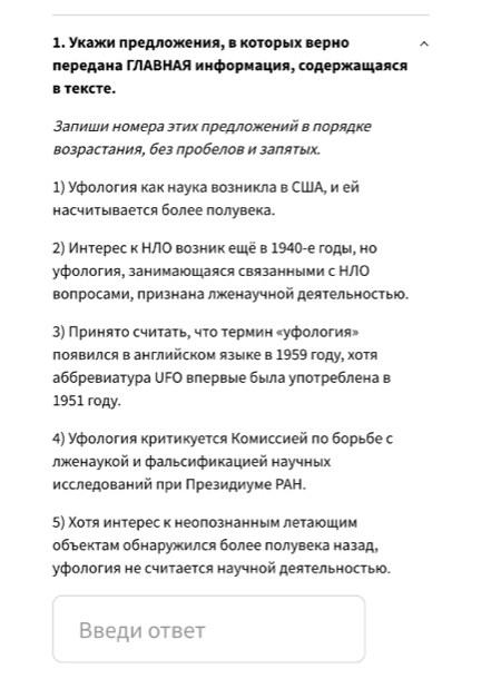 укажеи πредложения, в которьх верно
лередана ΓΑΒΗАЯ информация, содержащаяся
b tekcte.
Залиши номера эτих πредлοжений в ποрядке
возрастания, без пробелов и заπятых.
1) Уфология как наука возникла в США, и ей
насчитывается более полувека.
2) Интерес к НЛО возник ещё в 1940-е годы, но
уфология, занимаюшаяся связанными с НЛО
вопросами, признана лженаучной деятельностью.
3) Πриняτо счиτаτь, чτо τермин «уфология»
появился в английском языке в 1959 году, хотя
аббревиатура ∪FΟ впервые была улотреблена в
1951 roдy.
4) Уфοлогия критикуеτся Κомиссией πо борьбе с
лженаукой и фальсификацией научных
исследований при Президиуме РАΗ.
5) Χотя интереск неолознанным летаюшим
объектам обнаружился более полувека назад,
уфология не считается научной деяΤельностью.
Введи ответ