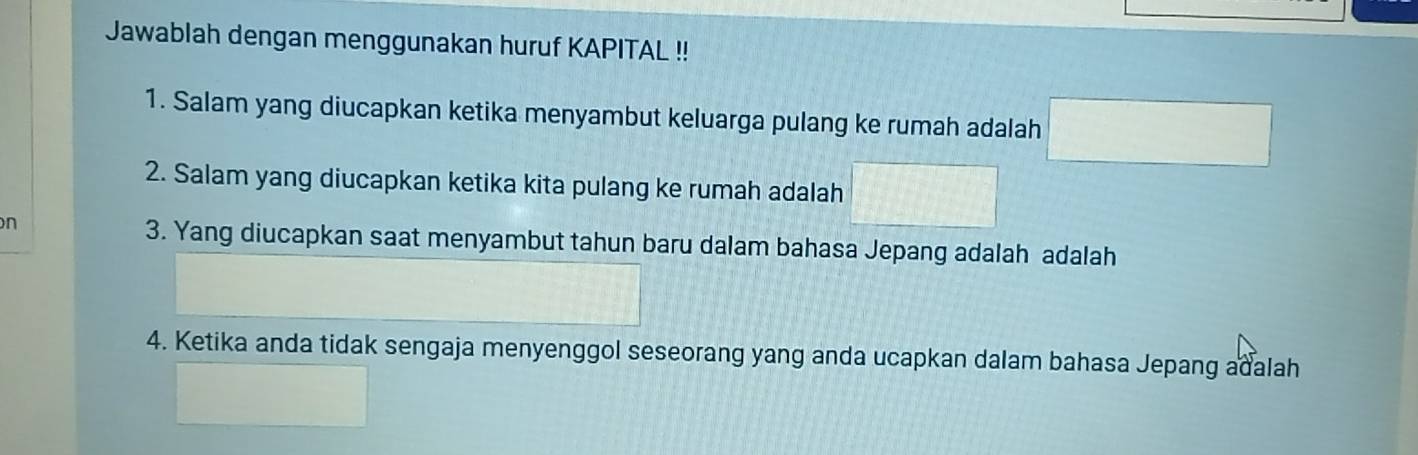 Jawablah dengan menggunakan huruf KAPITAL !! 
1. Salam yang diucapkan ketika menyambut keluarga pulang ke rumah adalah □  
2. Salam yang diucapkan ketika kita pulang ke rumah adalah 1+1=
n 
3. Yang diucapkan saat menyambut tahun baru dalam bahasa Jepang adalah adalah 
4. Ketika anda tidak sengaja menyenggol seseorang yang anda ucapkan dalam bahasa Jepang adalah