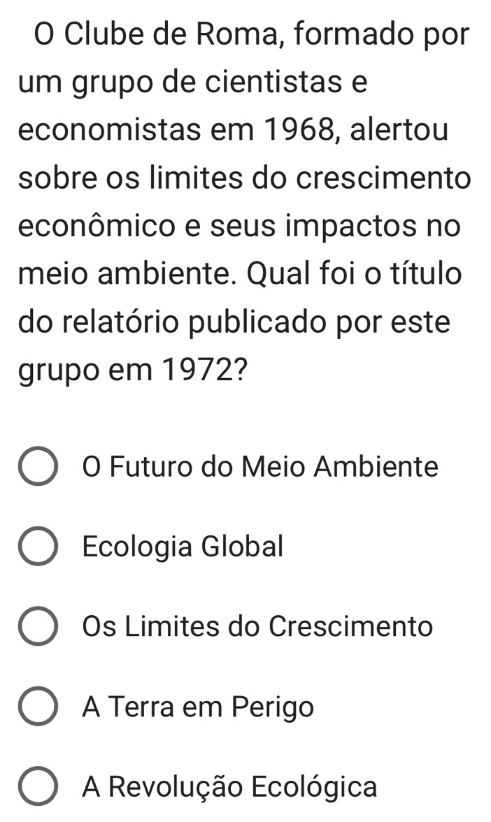 Clube de Roma, formado por
um grupo de cientistas e
economistas em 1968, alertou
sobre os limites do crescimento
econômico e seus impactos no
meio ambiente. Qual foi o título
do relatório publicado por este
grupo em 1972?
O Futuro do Meio Ambiente
Ecologia Global
Os Limites do Crescimento
A Terra em Perigo
A Revolução Ecológica