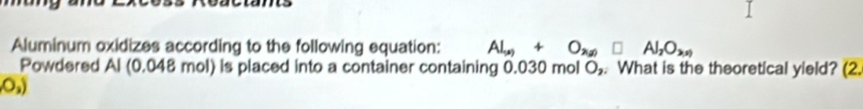 Aluminum oxidizes according to the following equation: Al_(s)+O_2(g)□ Al_2O_3(s)
Powdered Al (0.048 mol) is placed into a container containing 0.030 mol O, . What is the theoretical yield? (2.
O_2)