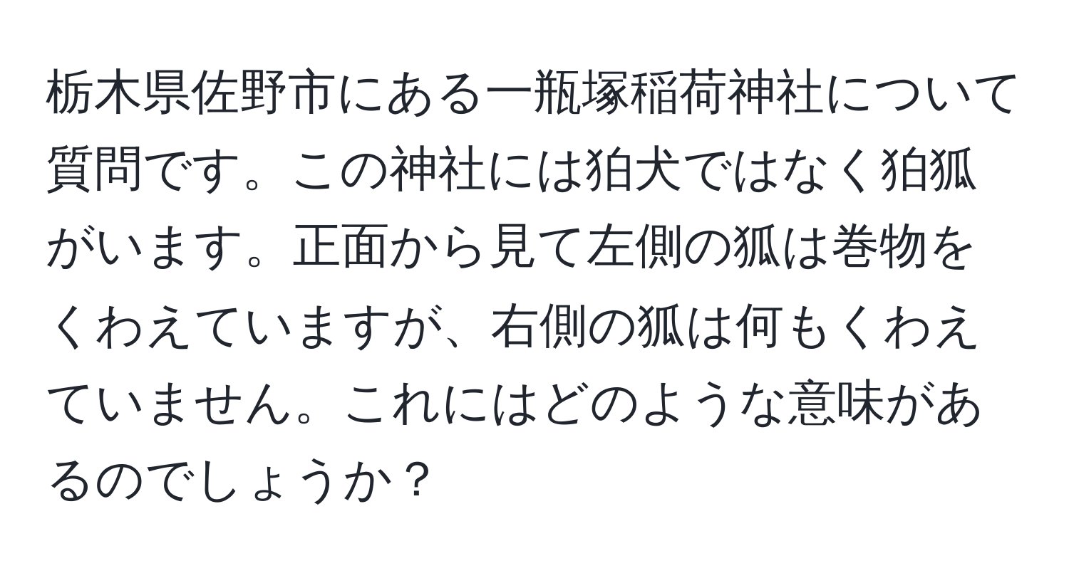 栃木県佐野市にある一瓶塚稲荷神社について質問です。この神社には狛犬ではなく狛狐がいます。正面から見て左側の狐は巻物をくわえていますが、右側の狐は何もくわえていません。これにはどのような意味があるのでしょうか？