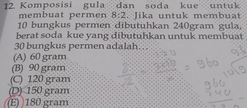 Komposisi gula dan soda kue untuk
membuat permen 8:2. Jika untuk membuat
10 bungkus permen dibutuhkan 240gram gula,
berat soda kue yang dibutuhkan untuk membuat.
30 bungkus permen adalah.
(A) 60 gram
(B) 90 gram
(C) 120 gram
(D) 150 gram
(E) 180 grạm