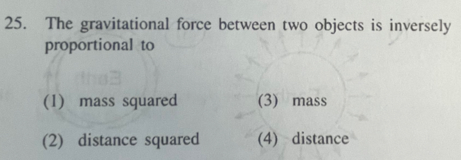 The gravitational force between two objects is inversely
proportional to
(1) mass squared (3) mass
(2) distance squared (4) distance