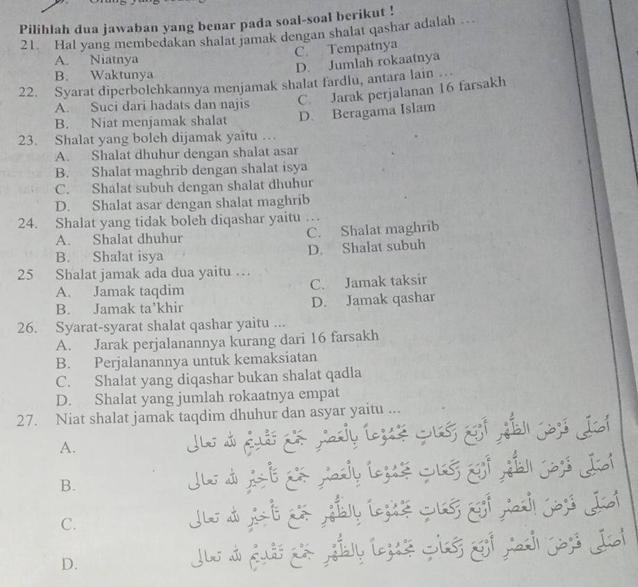 Pilihlah dua jawaban yang benar pada soal-soal berikut !
21. Hal yang membedakan shalat jamak dengan shalat qashar adalah …
C. Tempatnya
A. Niatnya
D. Jumlah rokaatnya
B. Waktunya
22. Syarat diperbolehkannya menjamak shalat fardlu, antara lain …
A. Suci dari hadats dan najis C. Jarak perjalanan 16 farsakh
B. Niat menjamak shalat D. Beragama Islam
23. Shalat yang boleh dijamak yaitu …
A. Shalat dhuhur dengan shalat asar
B. Shalat maghrib dengan shalat isya
C. Shalat subuh dengan shalat dhuhur
D. Shalat asar dengan shalat maghrib
24. Shalat yang tidak boleh diqashar yaitu …
A. Shalat dhuhur C. Shalat maghrib
B. Shalat isya D. Shalat subuh
25 Shalat jamak ada dua yaitu …
A. Jamak taqdim C. Jamak taksir
B. Jamak ta’khir D. Jamak qashar
26. Syarat-syarat shalat qashar yaitu ...
A. Jarak perjalanannya kurang dari 16 farsakh
B. Perjalanannya untuk kemaksiatan
C. Shalat yang diqashar bukan shalat qadla
D. Shalat yang jumlah rokaatnya empat
27. Niat shalat jamak taqdim dhuhur dan asyar yaitu ...
A.
B.
C.
D.