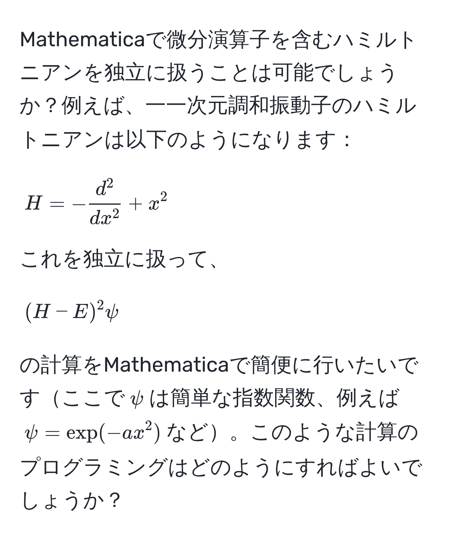 Mathematicaで微分演算子を含むハミルトニアンを独立に扱うことは可能でしょうか？例えば、一一次元調和振動子のハミルトニアンは以下のようになります：  
$$H = -fracd^2dx^2 + x^2$$  
これを独立に扱って、  
$$(H - E)^2 psi$$  
の計算をMathematicaで簡便に行いたいですここで$psi$は簡単な指数関数、例えば$psi = exp(-a x^2)$など。このような計算のプログラミングはどのようにすればよいでしょうか？