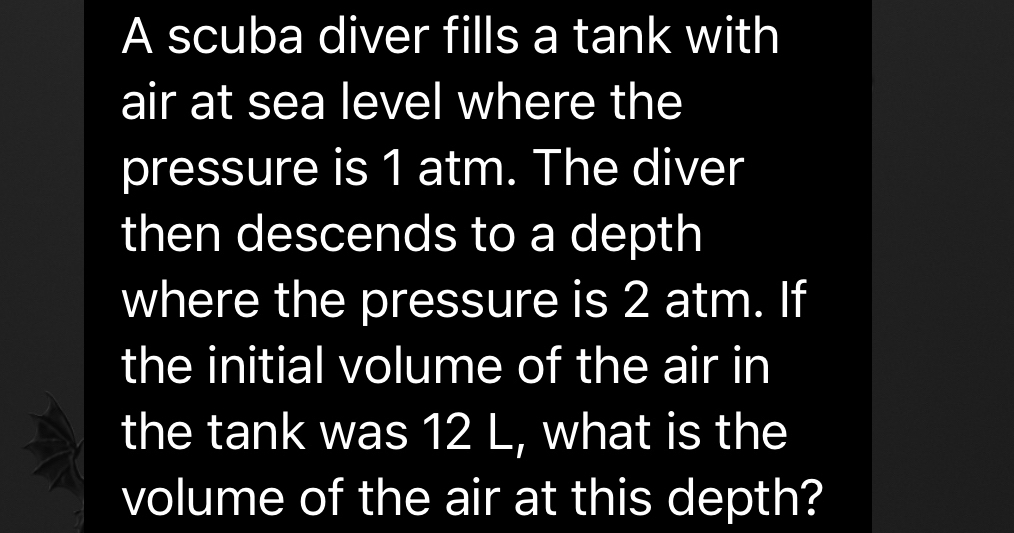 A scuba diver fills a tank with 
air at sea level where the 
pressure is 1 atm. The diver 
then descends to a depth 
where the pressure is 2 atm. If 
the initial volume of the air in 
the tank was 12 L, what is the 
volume of the air at this depth?