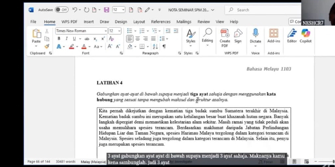 Auto Save of 12 NOTA SEMINAR SPM 20... Search 
File Home Mailings Review ¤ Cor NESHCR7 
x Times New Roman 12 
Paste B r y x; x Ap Sitylles Editing Create Sign PDF Dictate Add-ins Editor Copilot 
A - 
Clipboard Font Aa = A" A~ 
Paragraph Styles 5 WPS PDIF Voice Add-ins 
Bahasa Melayu 1103
LATIHAN 4 
Gabungkan ayat-ayat di bawah supaya menjadi tiga zyət sahaja dengan menggunakan kəta 
hubung yang sesuai tanpa mengubah maksud dan sruktur asalnya. 
Kita pernah dikejutkan dengan kematian tiga badak sumbu Sumatera terakhir di Malaysia. 
Kematian badak sumbu ini merupakan satu kehilangan besar buat khazanah hutan negara. Banyak 
langkah dipergiat demi memastikan kelestarian alam sekitar. Masih ramai yang tidak peduli akan 
usaha memulihara spesies terancam, Berdasarkan maklumat daripada Jabatan Perlindungan 
Hidupan Liar dan Taman Negara, spesies Harimau Malaya tergolong dalam kategori terancam di 
Malaysia. Spesies seladang juga tergolong dalam kategori terancam di Malaysia. Selain itu, penyu 
juga merupakan spesies terancam 
3 ayat gabungkan ayat ayat di bawah supaya menjadi 3 ayat sahaja. Maknanya 

Page 66 of 144 30431 word Maay Maaial kena sambunglah, Jadi 3 ayst ty m e to ,∩Focu