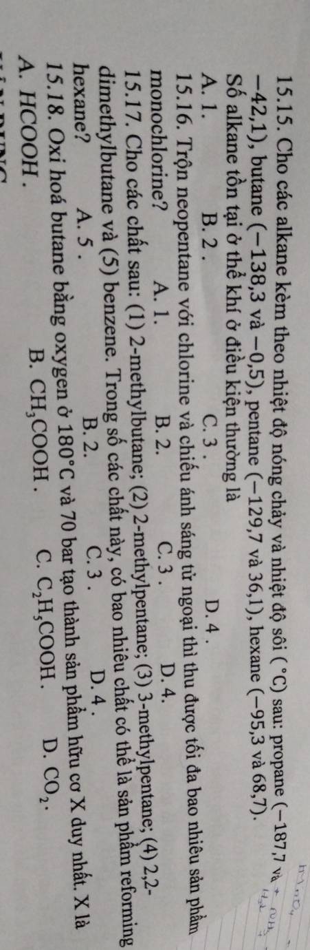 Cho các alkane kèm theo nhiệt độ nóng chảy và nhiệt độ sôi (^circ C) sau: propane (−187,7 v
-42,1) , butane (-138,3va-0,5) , pentane (-129,7 và 36,1) , hexane (-95,3 và 68,7). 
Số alkane tồn tại ở thể khí ở điều kiện thường là
A. 1. B. 2. C. 3. D. 4.
15.16. Trộn neopentane với chlorine và chiếu ánh sáng tử ngoại thì thu được tối đa bao nhiêu sản phẩm
C. 3.
monochlorine? A. 1. B. 2. D. 4.
15.17. Cho các chất sau: (1) 2 -methylbutane; (2) 2 -methylpentane; (3) 3 -methylpentane; (4) 2, 2 -
dimethylbutane và (5) benzene. Trong số các chất này, có bao nhiêu chất có thể là sản phẩm reforming
hexane? A. 5.
B. 2. C. 3. D. 4.
15.18. Oxi hoá butane bằng oxygen ở 180°C và 70 bar tạo thành sản phẩm hữu cơ X duy nhất. X là
A. HCOOH . I H₃COOH. C. C_2H_5COOH. D. CO_2. 
B. C