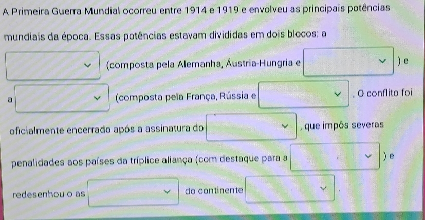 A Primeira Guerra Mundial ocorreu entre 1914 e 1919 e envolveu as príncipais potências 
mundiais da época. Essas potências estavam divididas em dois blocos: a 
(composta pela Alemanha, Áustria-Hungria e v ) e 
a (composta pela França, Rússia e v . O conflito foi 
oficialmente encerrado após a assinatura do , que impôs severas 
penalidades aos países da tríplice aliança (com destaque para a V ) e 
redesenhou o as do continente v