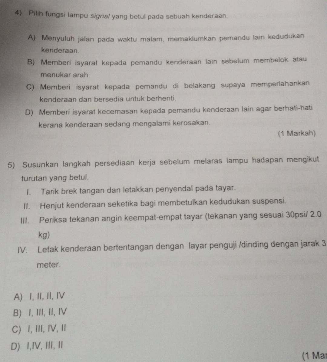 Pilih fungsi lampu signal yang betul pada sebuah kenderaan.
A) Menyuluh jalan pada waktu malam, memaklumkan pemandu lain kedudukan
kenderaan.
B) Memberi isyarat kepada pemandu kenderaan lain sebelum membelok atau
menukar arah.
C) Memberi isyarat kepada pemandu di belakang supaya memperlahankan
kenderaan dan bersedia untuk berhenti.
D) Memberi isyarat kecemasan kepada pemandu kenderaan lain agar berhati-hati
kerana kenderaan sedang mengalami kerosakan.
(1 Markah)
5) Susunkan langkah persediaan kerja sebelum melaras lampu hadapan mengikut
turutan yang betul.
I. Tarik brek tangan dan letakkan penyendal pada tayar.
II. Henjut kenderaan seketika bagi membetulkan kedudukan suspensi.
III. Periksa tekanan angin keempat-empat tayar (tekanan yang sesuai 30psi/ 2.0
kg)
IV. Letak kenderaan bertentangan dengan layar penguji /dinding dengan jarak 3
meter.
A) I, II, II, ⅣV
B) I, III, II, IV
C) I, III, IV, I
D) I,IV, III, II
(1 Mar