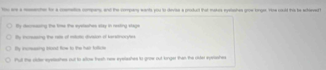 You are a resercher for a cosmetics company, and the company wants you to devise a product that makes eyelashes grow longer. How could this be achieved?
By-decreasing the time the eyelashes stay in resting stage
By incrassing the rale of milotic division of keratinocytes
By increasing blood flow to the hair follicle
Pul the older eyelashes out to allow fresh new eyelashes to grow out longer than the older eyelashes