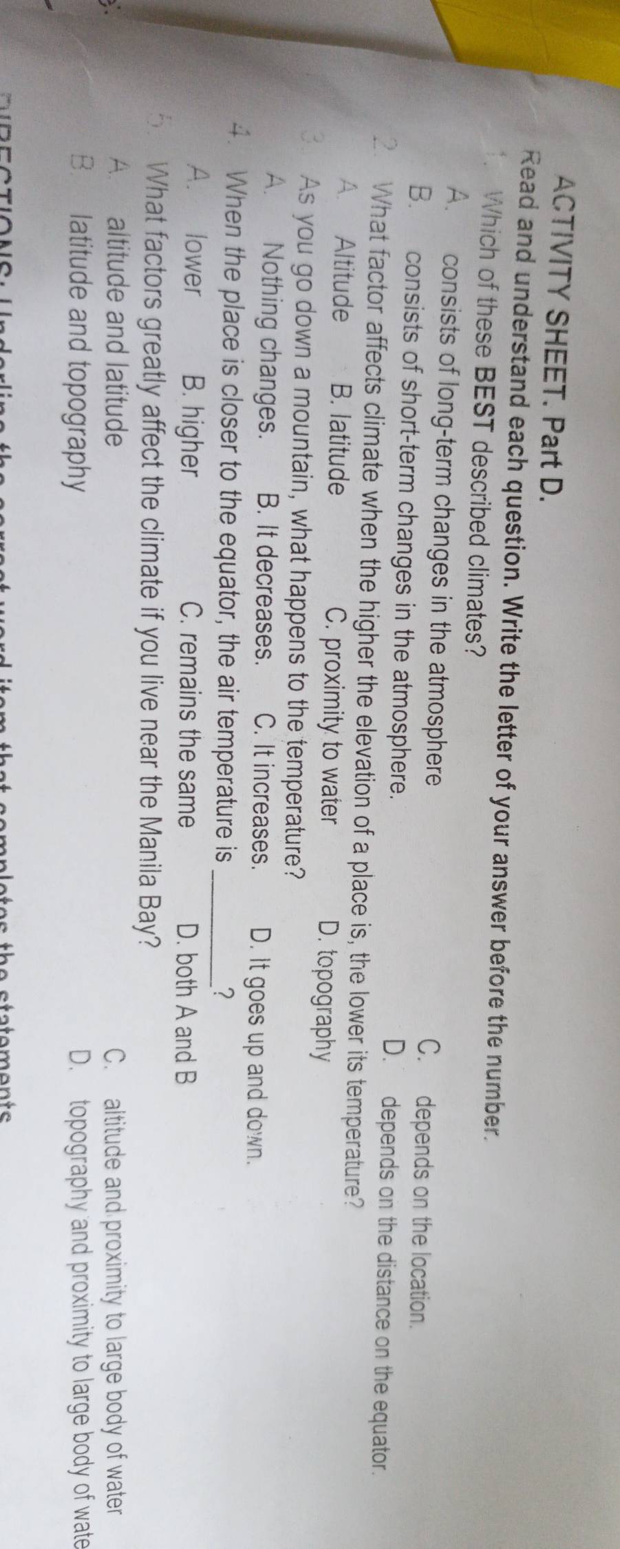 ACTIVITY SHEET. Part D.
Read and understand each question. Write the letter of your answer before the number.
. Which of these BEST described climates?
A. consists of long-term changes in the atmosphere C. depends on the location.
B. consists of short-term changes in the atmosphere. D. depends on the distance on the equator.
2. What factor affects climate when the higher the elevation of a place is, the lower its temperature?
A. Altitude B. latitude C. proximity to water D. topography
As you go down a mountain, what happens to the temperature?
A. Nothing changes. B. It decreases. C. It increases. D. It goes up and down.
4. When the place is closer to the equator, the air temperature is _?
A. lower B. higher C. remains the same D. both A and B
5. What factors greatly affect the climate if you live near the Manila Bay?
, .
A. altitude and latitude C. altitude and proximity to large body of water
B. latitude and topography D. topography and proximity to large body of wate