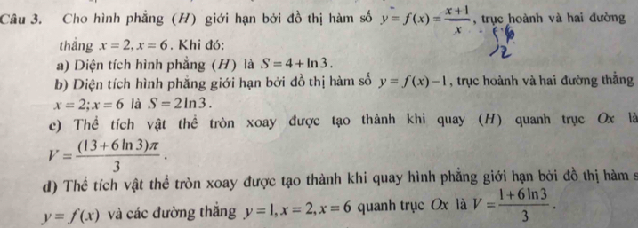 Cho hình phẳng (H) giới hạn bởi đồ thị hàm số y=f(x)= (x+1)/x  , trục hoành và hai đường 
thắng x=2, x=6. Khi đó: 
a) Diện tích hình phẳng (H) là S=4+ln 3. 
b) Diện tích hình phẳng giới hạn bởi đồ thị hàm số y=f(x)-1 , trục hoành và hai đường thẳng
x=2; x=6 là S=2ln 3. 
c) Thể tích vật thể tròn xoay được tạo thành khi quay (H) quanh trục Ox là
V= ((13+6ln 3)π )/3 . 
d) Thể tích vật thể tròn xoay được tạo thành khi quay hình phẳng giới hạn bởi đồ thị hàm s
y=f(x) và các đường thắng y=1, x=2, x=6 quanh trục Ox là V= (1+6ln 3)/3 .