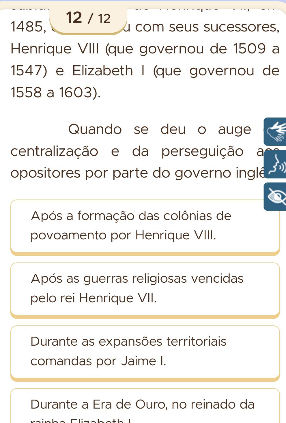 12 / 12
1485, a com seus sucessores,
Henrique VIII (que governou de 1509 a
1547) e Elizabeth I (que governou de
1558 a 1603).
Quando se deu o auge
centralização e da perseguição a
opositores por parte do governo inglé
Após a formação das colônias de
povoamento por Henrique VIII.
Após as guerras religiosas vencidas
pelo rei Henrique VII.
Durante as expansões territoriais
comandas por Jaime I.
Durante a Era de Ouro, no reinado da