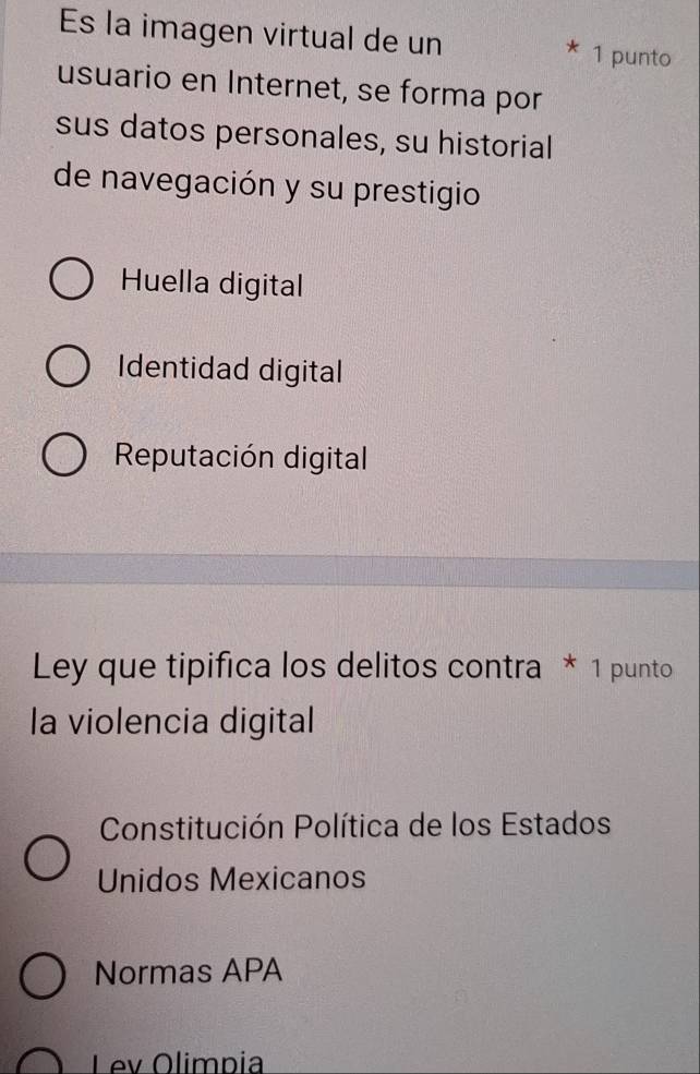 Es la imagen virtual de un * 1 punto
usuario en Internet, se forma por
sus datos personales, su historial
de navegación y su prestigio
Huella digital
Identidad digital
Reputación digital
Ley que tipifica los delitos contra * 1 punto
la violencia digital
Constitución Política de los Estados
Unidos Mexicanos
Normas APA
Lev Olimpia