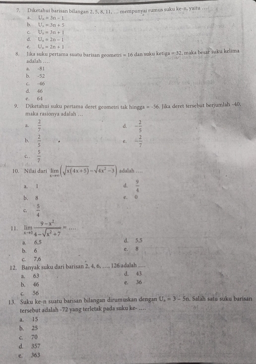 Diketahui barisan bilangan 2, 5, 8, 11, ... mempunyai rumus suku ke-n, yaitu ….
a. U_n=3n-1
b. U_n=3n+5
C. U_n=3n+1
d. U_n=2n-1
e. U_n=2n+1
8. Jika suku pertama suatu barisan geometri =16 dan suku ketiga =32 , maka besar suku kelima
adalah ....
a. -81
b. -52
c. -46
d. 46
e. 64
9. Diketahui suku pertama deret geometri tak hingga =-56. Jika deret tersebut berjumlah -40,
maka rasionya adalah ...
a.  2/7  d. - 2/5 
b.  2/5  - 2/7 
e.
c..  5/7 
10. Nilai dari limlimits _xto ∈fty (sqrt(x(4x+5))-sqrt(4x^2-3)) adalah …
a. 1 d.  9/4 
b. 8 e. 0
C,  5/4 
11. limlimits _xto 3 (9-x^2)/4-sqrt(x^2+7) =...
a. 6,5 d. 5,5
b. 6 e. 8
c. 7,6
12. Banyak suku dari barisan 2, 4, 6, …, 126 adalah …
a. 63 d. 43
b. 46 e. 36
c. 56
13. Suku ke-n suatu barisan bilangan dirumuskan dengan U_n=3-5n. Salah satu suku barisan
tersebut adalah -72 yang terletak pada suku ke- ….
a. 15
b. 25
c. 70
d. 357
e. 363