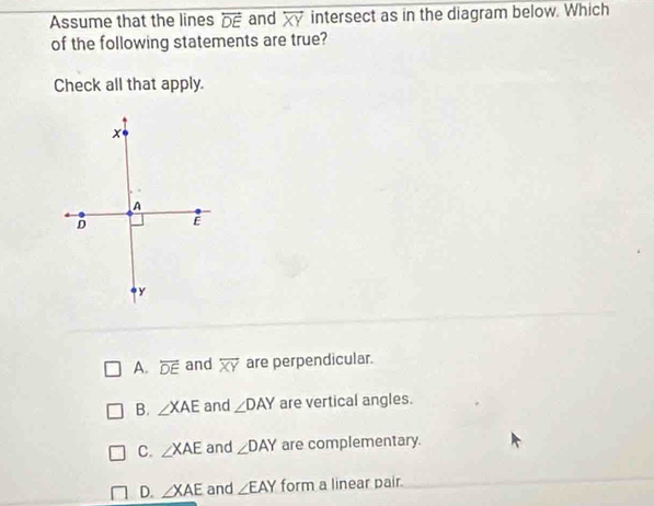 Assume that the lines overleftrightarrow DE and overleftrightarrow XY intersect as in the diagram below. Which
of the following statements are true?
Check all that apply.
A. overleftrightarrow DE and overline XY are perpendicular.
B. ∠ XAE and ∠ DAY are vertical angles.
C. ∠ XAE and ∠ DAY are complementary.
D. ∠ XAE and ∠ EAY form a linear pair.