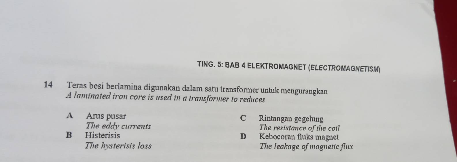 TING. 5: BAB 4 ELEKTROMAGNET (ELECTROMAGNETISM)
14 Teras besi berlamina digunakan dalam satu transformer untuk mengurangkan
A laminated iron core is used in a transformer to reduces
A Arus pusar C Rintangan gegelung
The eddy currents The resistance of the coil
B Histerisis D Kebocoran fluks magnet
The hysterisis loss The leakage of magnetic flux