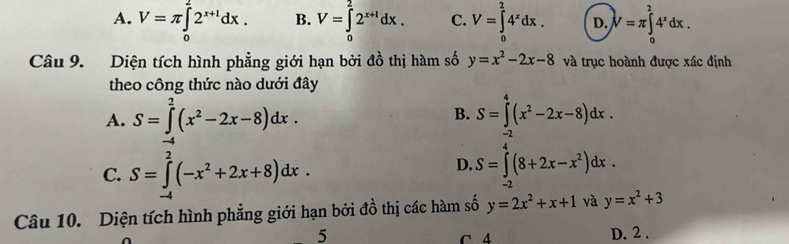 A. V=π ∈tlimits _0^(22^x+1)dx. B. V=∈tlimits _0^(22^x+1)dx. C. V=∈tlimits _0^(24^x)dx. D. V=π ∈tlimits _0^(24^x)dx. 
Câu 9. Diện tích hình phẳng giới hạn bởi đồ thị hàm số y=x^2-2x-8 và trục hoành được xác định
theo công thức nào dưới đây
A. S=∈tlimits _2^(2(x^2)-2x-8)dx. B. S=∈tlimits _(-2)^4(x^2-2x-8)dx.
C. S=∈tlimits _(-4)^2(-x^2+2x+8)dx.
D. S=∈tlimits _(-2)^4(8+2x-x^2)dx. 
Câu 10. Diện tích hình phẳng giới hạn bởi đồ thị các hàm số y=2x^2+x+1 và y=x^2+3
5 D. 2.
C 4