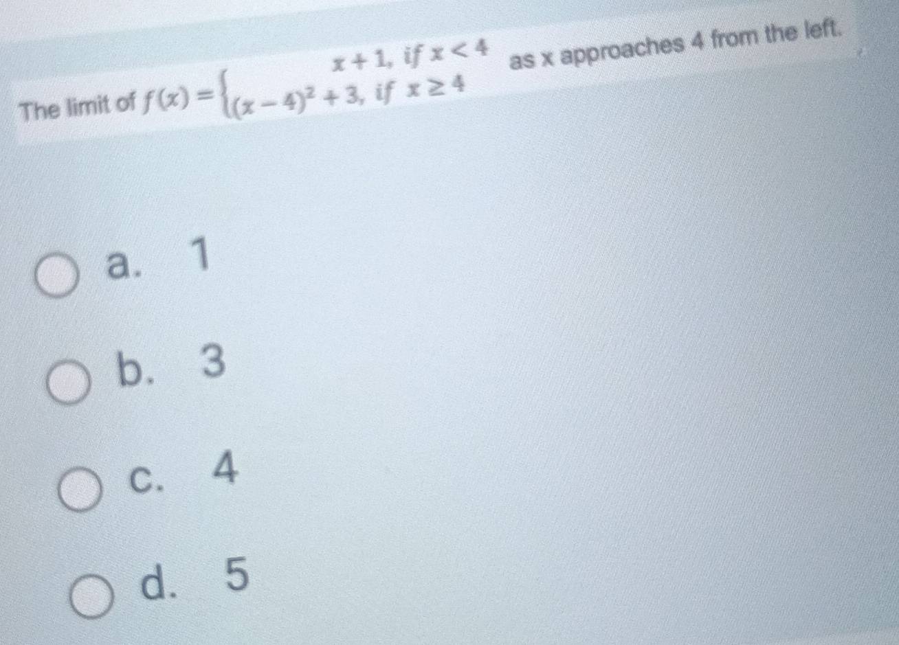 The limit of f(x)=beginarrayl x+1,ifx<4 (x-4)^2+3,ifx≥ 4endarray. as x approaches 4 from the left.
a. 1
b. 3
c. 4
d. 5